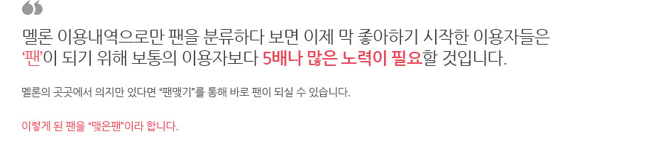 멜론 이용내역으로만 팬을 분류하다 보면 이제 막 좋아하기 시작한 이용자들은 ‘팬’이 되기 위해 보통의 이용자보다 5배나 많은 노력이 필요할 것입니다. 